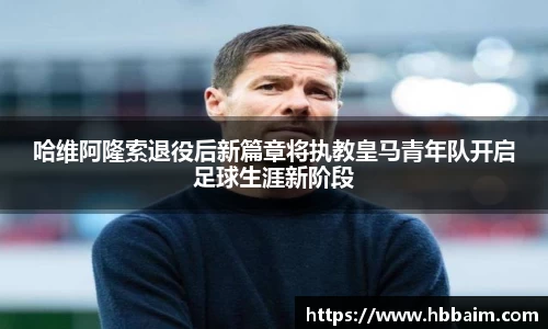 哈维阿隆索退役后新篇章将执教皇马青年队开启足球生涯新阶段